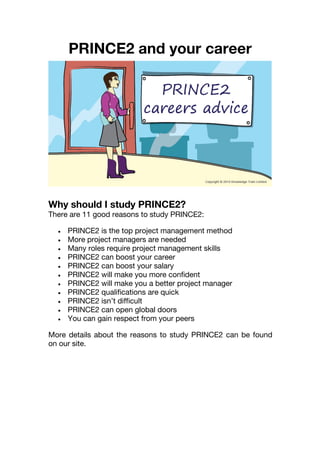 PRINCE2 and your career
Why should I study PRINCE2?
There are 11 good reasons to study PRINCE2:
 PRINCE2 is the top project management method
 More project managers are needed
 Many roles require project management skills
 PRINCE2 can boost your career
 PRINCE2 can boost your salary
 PRINCE2 will make you more confident
 PRINCE2 will make you a better project manager
 PRINCE2 qualifications are quick
 PRINCE2 isn’t difficult
 PRINCE2 can open global doors
 You can gain respect from your peers
More details about the reasons to study PRINCE2 can be found
on our site.
 