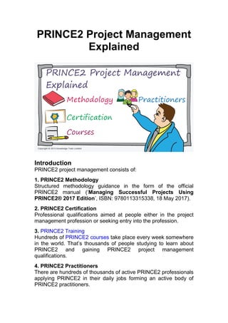 PRINCE2 Project Management
Explained
Introduction
PRINCE2 project management consists of:
1. PRINCE2 Methodology
Structured methodology guidance in the form of the official
PRINCE2 manual (‘Managing Successful Projects Using
PRINCE2® 2017 Edition’, ISBN: 9780113315338, 18 May 2017).
2. PRINCE2 Certification
Professional qualifications aimed at people either in the project
management profession or seeking entry into the profession.
3. PRINCE2 Training
Hundreds of PRINCE2 courses take place every week somewhere
in the world. That’s thousands of people studying to learn about
PRINCE2 and gaining PRINCE2 project management
qualifications.
4. PRINCE2 Practitioners
There are hundreds of thousands of active PRINCE2 professionals
applying PRINCE2 in their daily jobs forming an active body of
PRINCE2 practitioners.
 