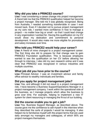 Why did you take a PRINCE2 course?
Lisa: I was considering a career change into project management.
A friend told me that the PRINCE2 qualification helped her become
a project manager. She told me it was globally recognized. Being
from Australia, I needed something transferrable in case I ever
moved back. Even if I decided not to pursue project management
as my core role, I wanted more confidence in how to manage a
project – no matter how big or small - so that I could lead change
in any organization I worked for. Having this qualification on my CV
would show my dedication and commitment to personal
development. It would also make me more eligible for promotions
and salary increases over time.
Who told you PRINCE2 would help your career?
Lisa: A friend of mine changed to a project management career.
The first thing she did to prepare for that change was to gain
PRINCE2 Foundation qualification. This is because employers
wanted to see the qualification on her CV before allowing her
through to interview. I also did my own research online and it was
clear that PRINCE2 was recognized in various industries and
multiple countries.
What job did you have prior to the course?
Lisa: Principal Advisor. I was an investment advisor and family
office advisor to wealthy individuals and families.
Did you apply for project management jobs?
Lisa: Yes, and although it did not result in a project management
role, I have become a Business Support/Operations Manager in a
project management company. I work within the operational side of
the business, so I manage projects which allow the business to
grow over time. For example, helping to implement a new IT
system for client resourcing or managing the fit-out of our building.
Did the course enable you to get a job?
Lisa: Yes. Business Support Manager, as described above. The
course gave me the confidence to sell myself in the interview when
they described the sorts of projects I would be managing. It also
helped me to familiarize myself with the project terms that are used
daily amongst my managers and colleagues, of which 95% are
project managers themselves.
 