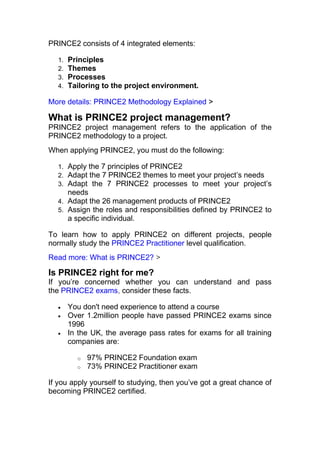 PRINCE2 consists of 4 integrated elements:
1. Principles
2. Themes
3. Processes
4. Tailoring to the project environment.
More details: PRINCE2 Methodology Explained >
What is PRINCE2 project management?
PRINCE2 project management refers to the application of the
PRINCE2 methodology to a project.
When applying PRINCE2, you must do the following:
1. Apply the 7 principles of PRINCE2
2. Adapt the 7 PRINCE2 themes to meet your project’s needs
3. Adapt the 7 PRINCE2 processes to meet your project’s
needs
4. Adapt the 26 management products of PRINCE2
5. Assign the roles and responsibilities defined by PRINCE2 to
a specific individual.
To learn how to apply PRINCE2 on different projects, people
normally study the PRINCE2 Practitioner level qualification.
Read more: What is PRINCE2? >
Is PRINCE2 right for me?
If you’re concerned whether you can understand and pass
the PRINCE2 exams, consider these facts.
• You don't need experience to attend a course
• Over 1.2million people have passed PRINCE2 exams since
1996
• In the UK, the average pass rates for exams for all training
companies are:
o 97% PRINCE2 Foundation exam
o 73% PRINCE2 Practitioner exam
If you apply yourself to studying, then you’ve got a great chance of
becoming PRINCE2 certified.
 