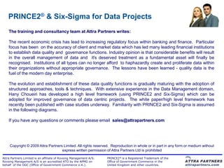 PRINCE2® & Six-Sigma for Data Projects
    The training and consultancy team at Attra Partners writes:

    The recent economic crisis has lead to increasing regulatory focus within banking and finance. Particular
    focus has been on the accuracy of client and market data which has led many leading financial institutions
    to establish data quality and governance functions. Industry opinion is that considerable benefits will result
    in the overall management of data and it's deserved treatment as a fundamental asset will finally be
    recognised. Institutions of all types can no longer afford to haphazardly create and proliferate data within
    their organizations without appropriate governance. The lessons have been learned - quality data is the
    fuel of the modern day enterprise.

    The evolution and establishment of these data quality functions is gradually maturing with the adoption of
    structured approaches, tools & techniques. With extensive experience in the Data Management domain,
    Hany Choueiri has developed a high level framework (using PRINCE2 and Six-Sigma) which can be
    adopted for improved governance of data centric projects. The white paper/high level framework has
    recently been published with case studies underway. Familiarity with PRINCE2 and Six-Sigma is assumed
    in the following diagrams.

    If you have any questions or comments please email sales@attrapartners.com




     Copyright © 2009 Attra Partners Limited. All rights reserved. Reproduction in whole or in part in any form or medium without
                                    express written permission of Attra Partners Ltd is prohibited

Attra Partners Limited is an affiliate of Rovsing Management A/S.   PRINCE2® is a Registered Trademark of the
Rovsing Management A/S is an accredited ATO by the APMG on          Office of Government Commerce in the
behalf of the OGC (Office of Government Commerce U.K.).             United Kingdom and other countries.
 