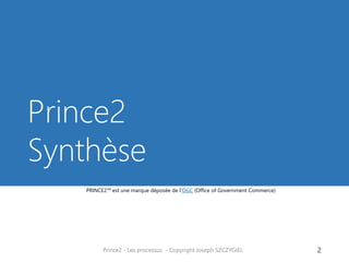 Prince2 Synthèse 
Prince2 - Les processus - Copyright Joseph SZCZYGIEL 
2 
PRINCE2™ est une marque déposée de l‘OGC (Office of Government Commerce)  