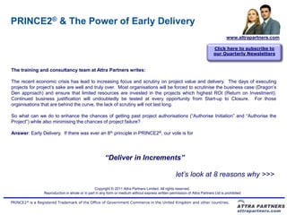 PRINCE2® & The Power of Early Delivery
                                                                                                                                    www.attrapartners.com

                                                                                                                            Click here to subscribe to
                                                                                                                            our Quarterly Newsletters


The training and consultancy team at Attra Partners writes:

The recent economic crisis has lead to increasing focus and scrutiny on project value and delivery. The days of executing
projects for project’s sake are well and truly over. Most organisations will be forced to scrutinise the business case (Dragon’s
Den approach) and ensure that limited resources are invested in the projects which highest ROI (Return on Investment).
Continued business justification will undoubtedly be tested at every opportunity from Start-up to Closure. For those
organisations that are behind the curve, the lack of scrutiny will not last long.

So what can we do to enhance the chances of getting past project authorisations (“Authorise Initiation” and “Authorise the
Project”) while also minimising the chances of project failure?

Answer: Early Delivery. If there was ever an 8th principle in PRINCE2®, our vote is for




                                                       “Deliver in Increments”

                                                                                                    let’s look at 8 reasons why >>>
                                                 Copyright © 2011 Attra Partners Limited. All rights reserved.
                 Reproduction in whole or in part in any form or medium without express written permission of Attra Partners Ltd is prohibited

PRINCE2® is a Registered Trademark of the Office of Government Commerce in the United Kingdom and other countries.
 