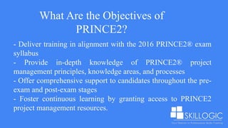 What Are the Objectives of
PRINCE2?
- Deliver training in alignment with the 2016 PRINCE2® exam
syllabus
- Provide in-depth knowledge of PRINCE2® project
management principles, knowledge areas, and processes
- Offer comprehensive support to candidates throughout the pre-
exam and post-exam stages
- Foster continuous learning by granting access to PRINCE2
project management resources.
 
