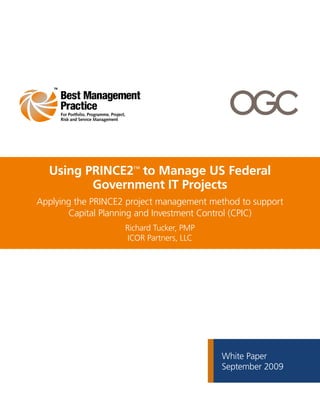 For Portfolio, Programme, Project,
     Risk and Service Management




  Using PRINCE2™ to Manage US Federal
         Government IT Projects
Applying the PRINCE2 project management method to support
       Capital Planning and Investment Control (CPIC)
                                      Richard Tucker, PMP
                                       ICOR Partners, LLC




                                                            White Paper
                                                            September 2009
 