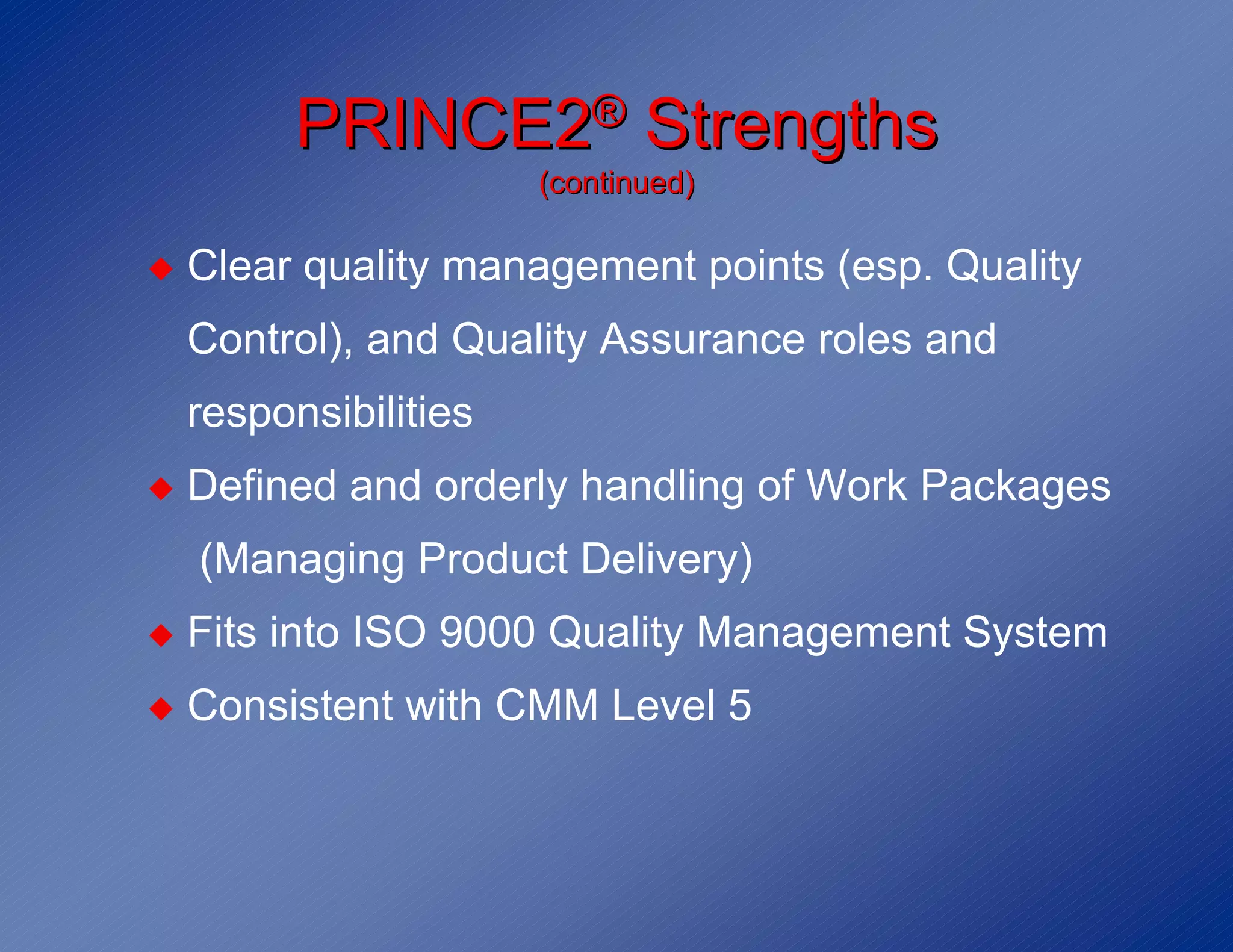 PRINCE2® Strengths
                       (continued)

◆   Clear quality management points (esp. Quality
    Control), and Quality Assurance roles and
    responsibilities
◆   Defined and orderly handling of Work Packages
    (Managing Product Delivery)
◆   Fits into ISO 9000 Quality Management System
◆   Consistent with CMM Level 5
 