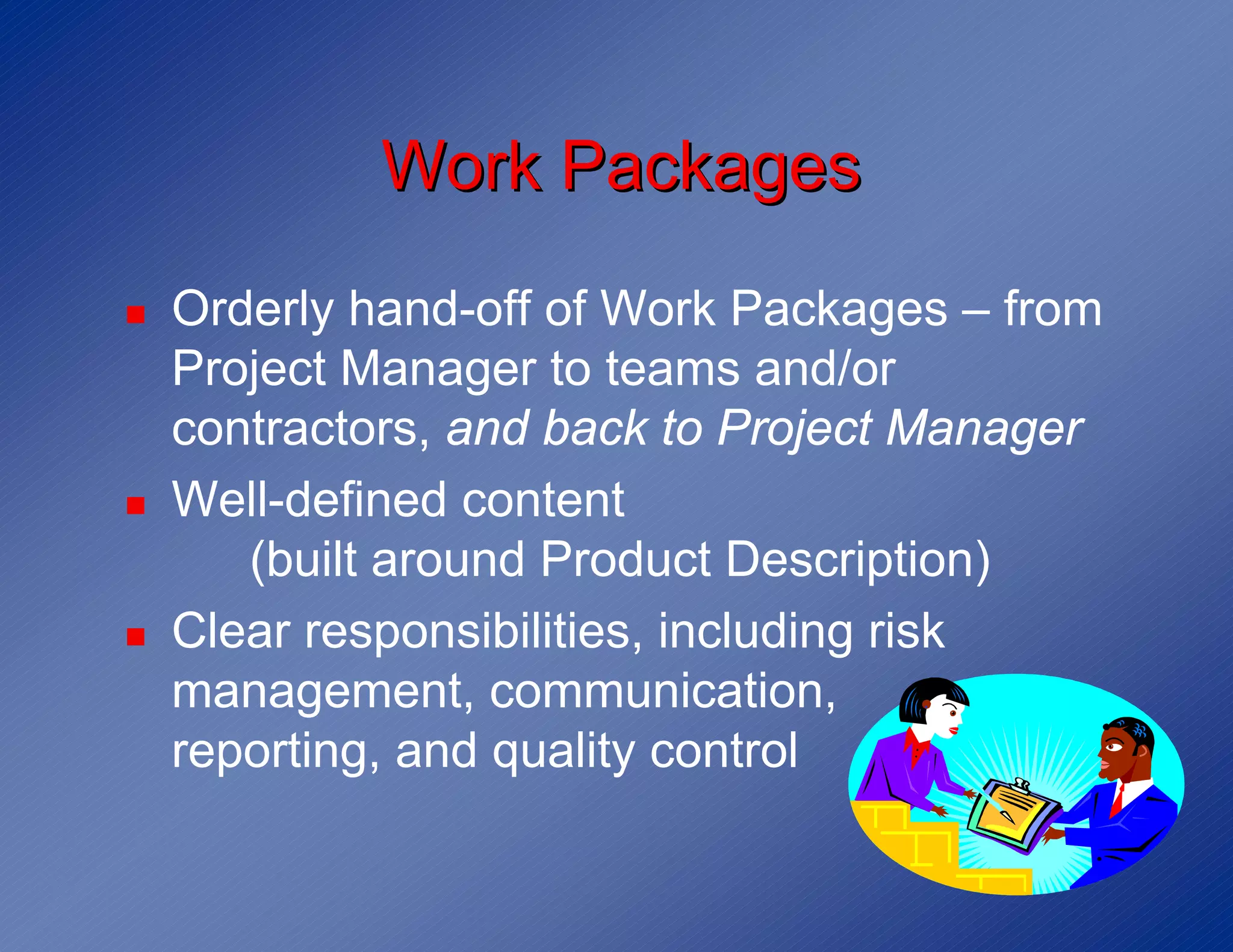 Work Packages
!   Orderly hand-off of Work Packages – from
    Project Manager to teams and/or
    contractors, and back to Project Manager
!   Well-defined content
       (built around Product Description)
!   Clear responsibilities, including risk
    management, communication,
    reporting, and quality control
 