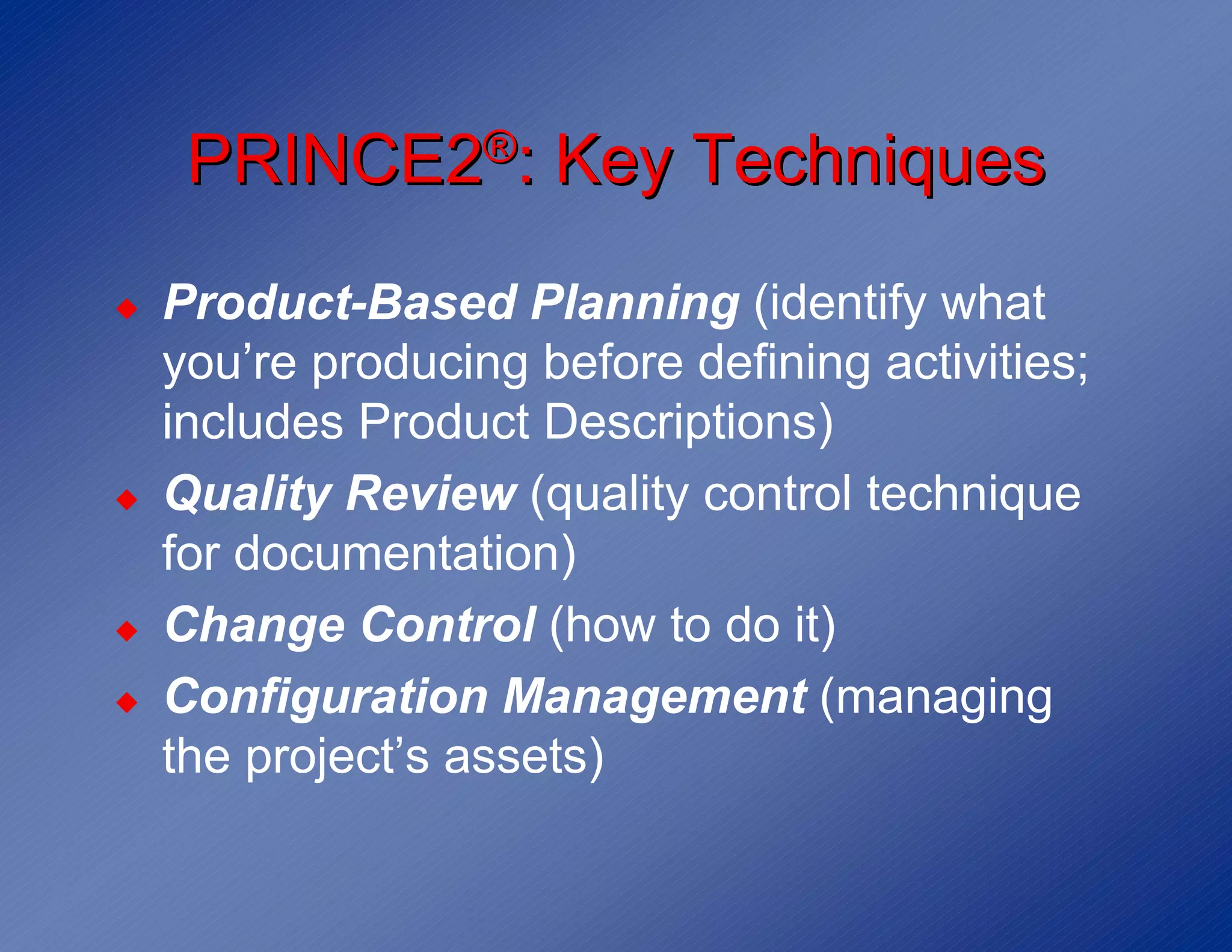 PRINCE2®: Key Techniques
◆   Product-Based Planning (identify what
    you’re producing before defining activities;
    includes Product Descriptions)
◆   Quality Review (quality control technique
    for documentation)
◆   Change Control (how to do it)
◆   Configuration Management (managing
    the project’s assets)
 