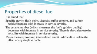 Properties of diesel fuel
It is found that
Specific gravity, flash point, viscosity, sulfur content, and carbon
residue increase with increase in service severity.
The cetane number (which measures the fuel’s ignition quality)
decreases with increase in service severity. There is also a decrease in
volatility with increase in service severity.
Properties are, however, inter-related and it is difficult to isolate the
effect of any single variable
 