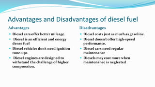 Advantages and Disadvantages of diesel fuel
Advantages Disadvantages
 Diesel cars offer better mileage.
 Diesel is an efficient and energy
dense fuel
 Diesel vehicles don’t need ignition
tune-ups
 Diesel engines are designed to
withstand the challenge of higher
compression.
 Diesel costs just as much as gasoline.
 Diesel doesn’t offer high-speed
performance.
 Diesel cars need regular
maintenance
 Diesels may cost more when
maintenance is neglected
 