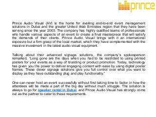 Prince Audio Visual (AV) is the home for availing end-to-end event management
solutions in Dubai and the greater United Arab Emirates region that they have been
serving since the year 2003. The company has highly qualified teams of professionals
who handle various aspects of an event to create a final masterpiece that will satisfy
the demands of their clients. Prince Audio Visual brings with it an international
exposure but a firm grasp of the local market, which they have complemented with the
massive investment in the latest audio-visual equipment.
Talking about their advanced signage solutions, the company’s spokesperson
remarked, “Long gone are the days when you had to be restricted to using printed
posters for your events as a way of branding or product promotion. Today, technology
has given you the power to deliver engaging content with ease by using digital poster
frames. These clever signage solutions give you full control over what you want to
display as they have outstanding plug and play functionality.”
One can never host an event successfully without first taking time to factor in how the
attendees will be made a part of the big day without much struggle. The solution is
always to go for speaker rental in Dubai, and Prince Audio Visual has strongly come
out as the partner to cater to these requirements.
 