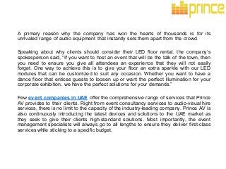 A primary reason why the company has won the hearts of thousands is for its
unrivaled range of audio equipment that instantly sets them apart from the crowd.
Speaking about why clients should consider their LED floor rental, the company’s
spokesperson said, “If you want to host an event that will be the talk of the town, then
you need to ensure you give all attendees an experience that they will not easily
forget. One way to achieve this is to give your floor an extra sparkle with our LED
modules that can be customized to suit any occasion. Whether you want to have a
dance floor that entices guests to loosen up or want the perfect illumination for your
corporate exhibition, we have the perfect solutions for your demands.”
Few event companies in UAE offer the comprehensive range of services that Prince
AV provides to their clients. Right from event consultancy services to audio-visual hire
services, there is no limit to the capacity of the industry-leading company. Prince AV is
also continuously introducing the latest devices and solutions to the UAE market as
they seek to give their clients high-standard solutions. Most importantly, the event
management specialists will always go to all lengths to ensure they deliver first-class
services while sticking to a specific budget.
 