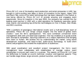 Prince AV LLC, one of the leading event production and rental companies in UAE, has
brought in some exciting new ideas in terms of innovation to the region. Hyper VSN
and Giant iTab, some of the latest technology that has been released in the market, is
now being offered by Prince AV LLC to provide amazing and engaging event
experiences. Since its inception in the year 2003, the company has evolved into the
leading event partner in UAE with a solid reputation for flawlessly executing world-
class events and providing top-of-the-line technologies on hire in Dubai, Abu Dhabi,
and GCC countries.
“With a portfolio of prestigious international events and a multi-disciplinary team of
specialists, Prince AV LLC brings unique insights into the world of global event
creation,” said the firm’s spokesperson. “We have combined unmatched event
management skills with unrivaled local expertise. This has enabled us to guide events
from concept to completion, assuring customers of a unique experience and bringing
their vision to fruition. We achieve this by understanding the market, using brand
development expertise, and best-in-class audio-visual technology, to build client
events and programs that exceed the expectations of audiences.”
With good coordination and excellent project management, the firm’s event
management team collaborates with stakeholders to manage various event
complexities to ensure each event is a success. The experts at Prince AV LLC have
the skillfulness to handle an event’s technical, creative, and logistical aspects. They
can handle stage shows, large concerts, product launches, and live events.
 