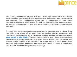 “Our project management experts work very closely with the technical and design
teams to deliver results according to your timeframe and budget,” said the company’s
spokesperson. “This collaboration allows you to concentrate on your event
communication’s overall effectiveness. Through our devoted on-site project manager,
we help you in every aspect of your audiovisual needs right from the concept stage to
execution.”
Prince AV LLC develops the right stage setup for the event needs of its clients. They
help with every phase of an event from conception, design, equipment, and
construction to completion. As a full-service staging provider, the company offers
stage rental in Abu Dhabi. Through staging, lighting, and rigging, they transform
mere event spaces to entertainment spectacles. Prince AV LLC offers stages and roof
systems across different sizes tailored to the unique needs of each venue. Their
technical and creative specialists coordinate with clients to create a magnificent
backdrop and ambience using the latest technology.
 