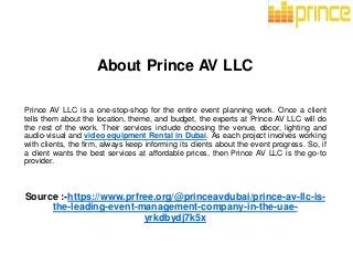About Prince AV LLC
Prince AV LLC is a one-stop-shop for the entire event planning work. Once a client
tells them about the location, theme, and budget, the experts at Prince AV LLC will do
the rest of the work. Their services include choosing the venue, décor, lighting and
audio-visual and video equipment Rental in Dubai. As each project involves working
with clients, the firm, always keep informing its clients about the event progress. So, if
a client wants the best services at affordable prices, then Prince AV LLC is the go-to
provider.
Source :-https://www.prfree.org/@princeavdubai/prince-av-llc-is-
the-leading-event-management-company-in-the-uae-
yrkdbydj7k5x
 