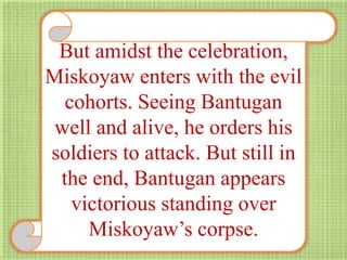 But amidst the celebration,
Miskoyaw enters with the evil
cohorts. Seeing Bantugan
well and alive, he orders his
soldiers to attack. But still in
the end, Bantugan appears
victorious standing over
Miskoyaw’s corpse.
 