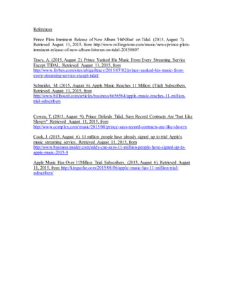 References
Prince Plots Imminent Release of New Album 'HitNRun' on Tidal. (2015, August 7).
Retrieved August 11, 2015, from http://www.rollingstone.com/music/news/prince-plots-
imminent-release-of-new-album-hitnrun-on-tidal-20150807
Tracy, A. (2015, August 2). Prince Yanked His Music From Every Streaming Service
Except TIDAL. Retrieved August 11, 2015, from
http://www.forbes.com/sites/abigailtracy/2015/07/02/prince-yanked-his-music-from-
every-streaming-service-except-tidal/
Schneider, M. (2015, August 6). Apple Music Reaches 11 Million (Trial) Subscribers.
Retrieved August 11, 2015, from
http://www.billboard.com/articles/business/6656564/apple-music-reaches-11-million-
trial-subscribers
Cowen, T. (2015, August 9). Prince Defends Tidal, Says Record Contracts Are "Just Like
Slavery" Retrieved August 11, 2015, from
http://www.complex.com/music/2015/08/prince-says-record-contracts-are-like-slavery
Cook, J. (2015, August 6). 11 million people have already signed up to trial Apple's
music streaming service. Retrieved August 11, 2015, from
http://www.businessinsider.com/eddy-cue-says-11-million-people-have-signed-up-to-
apple-music-2015-8
Apple Music Has Over 11Million Trial Subscribers. (2015, August 6). Retrieved August
11, 2015, from http://kingsofar.com/2015/08/06/apple-music-has-11-million-trial-
subscribers/
 