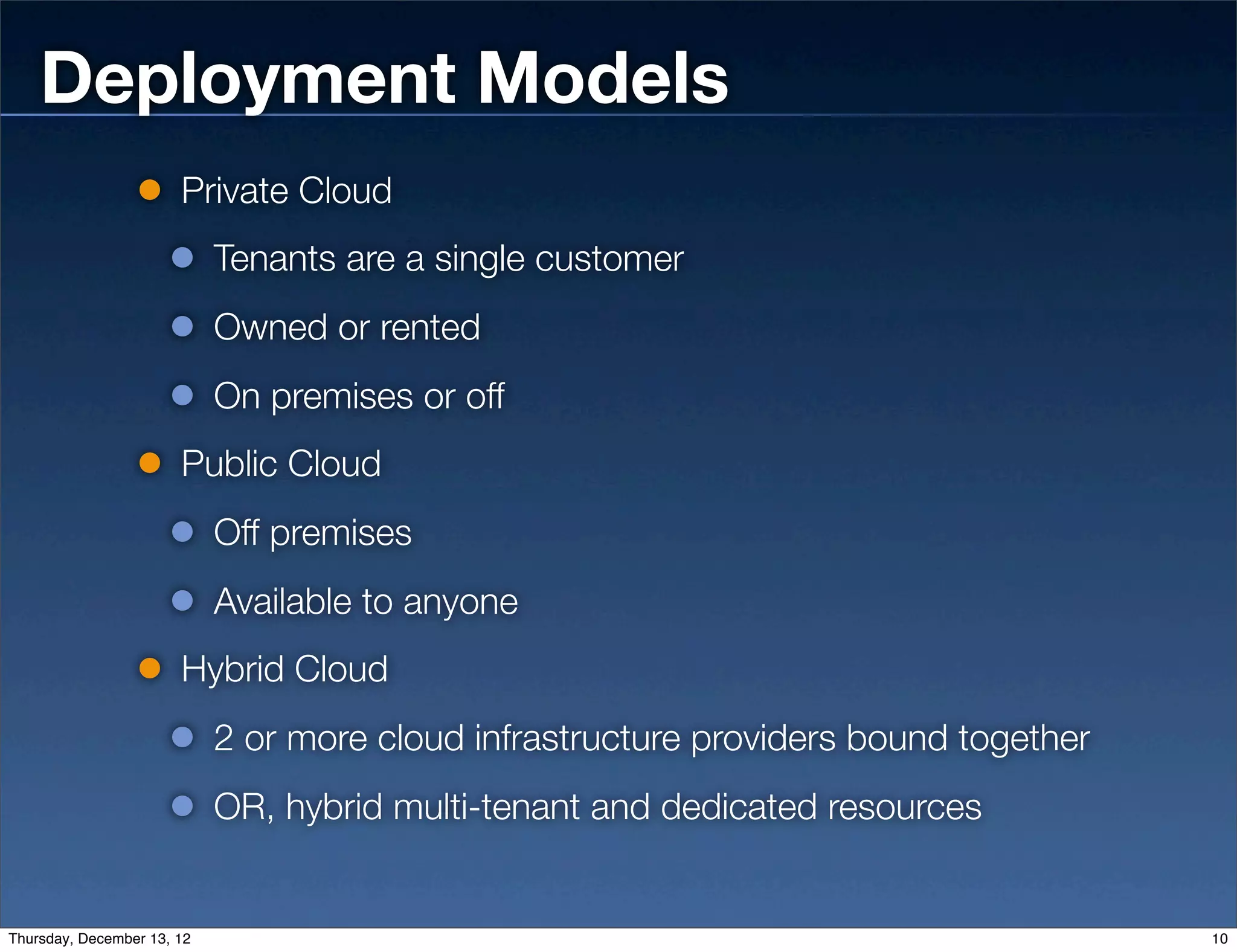 Deployment Models
                       Private Cloud
                            Tenants are a single customer
                            Owned or rented
                            On premises or off
                       Public Cloud
                            Off premises
                            Available to anyone
                       Hybrid Cloud
                            2 or more cloud infrastructure providers bound together
                            OR, hybrid multi-tenant and dedicated resources


Thursday, December 13, 12                                                             10
 