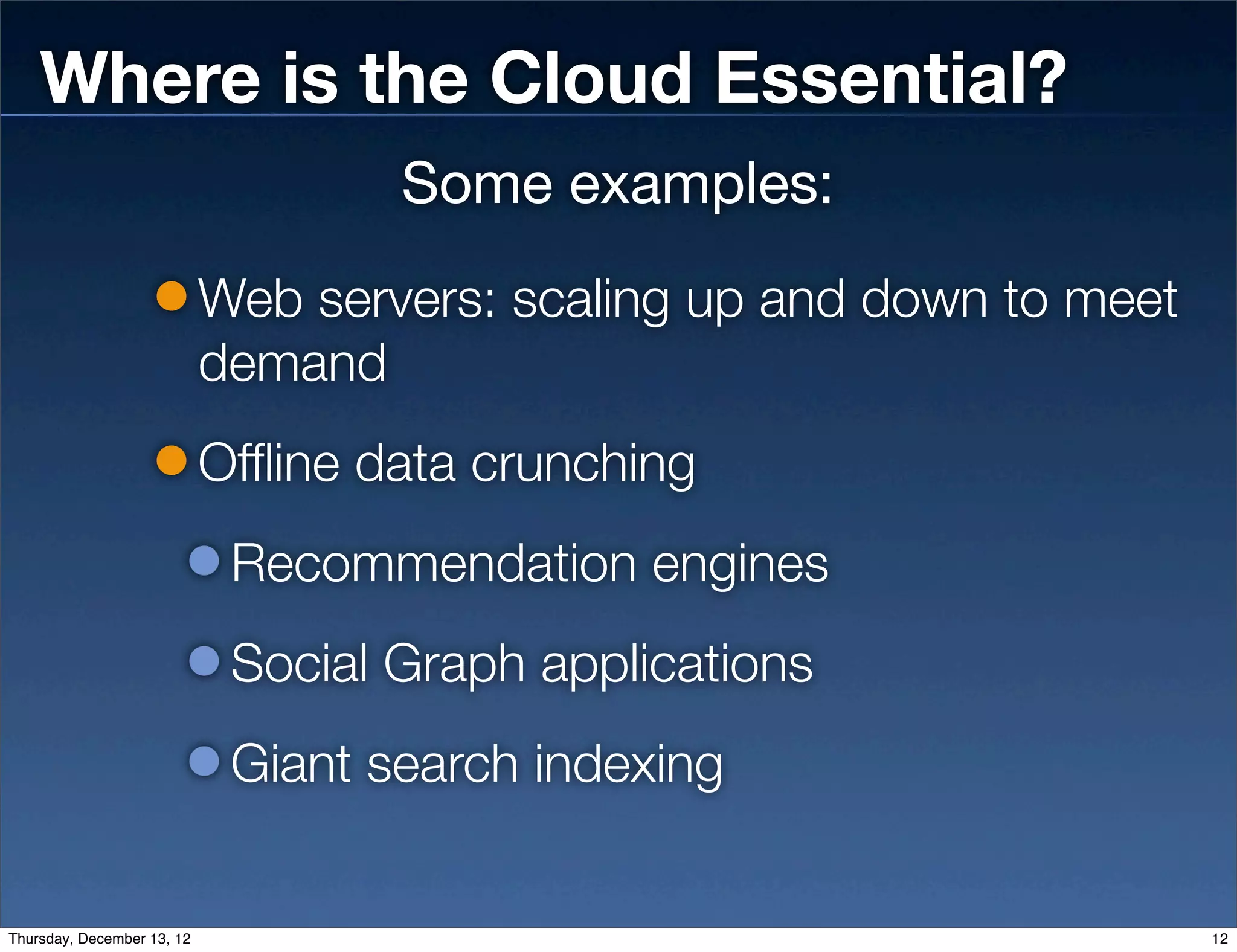 Where is the Cloud Essential?
                                    Some examples:
                            Web servers: scaling up and down to meet
                            demand
                            Offline data crunching
                             Recommendation engines
                             Social Graph applications
                             Giant search indexing


Thursday, December 13, 12                                              12
 