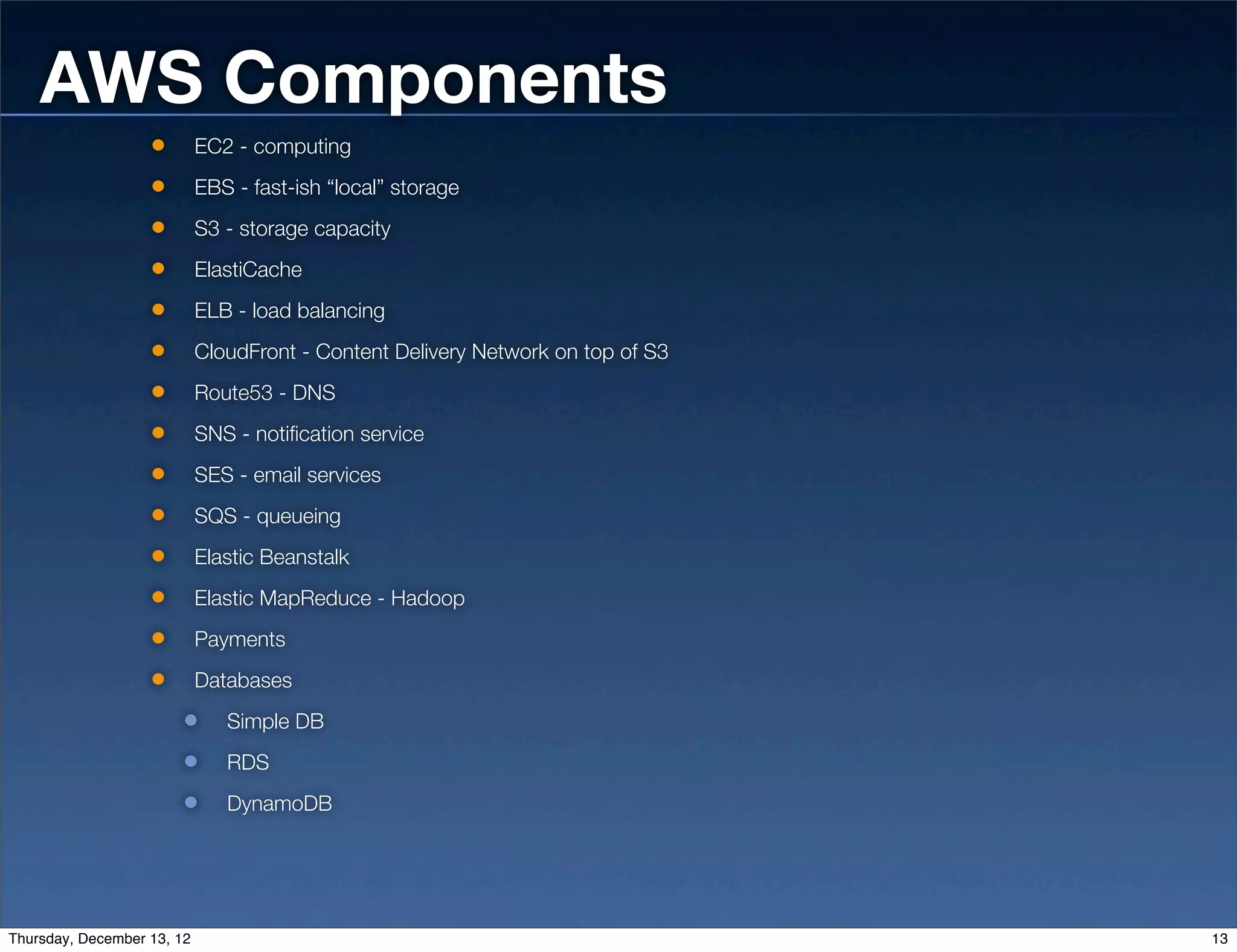 AWS Components
                            EC2 - computing
                            EBS - fast-ish “local” storage
                            S3 - storage capacity
                            ElastiCache
                            ELB - load balancing
                            CloudFront - Content Delivery Network on top of S3
                            Route53 - DNS
                            SNS - notification service
                            SES - email services
                            SQS - queueing
                            Elastic Beanstalk
                            Elastic MapReduce - Hadoop
                            Payments
                            Databases
                               Simple DB
                               RDS
                               DynamoDB




Thursday, December 13, 12                                                        13
 