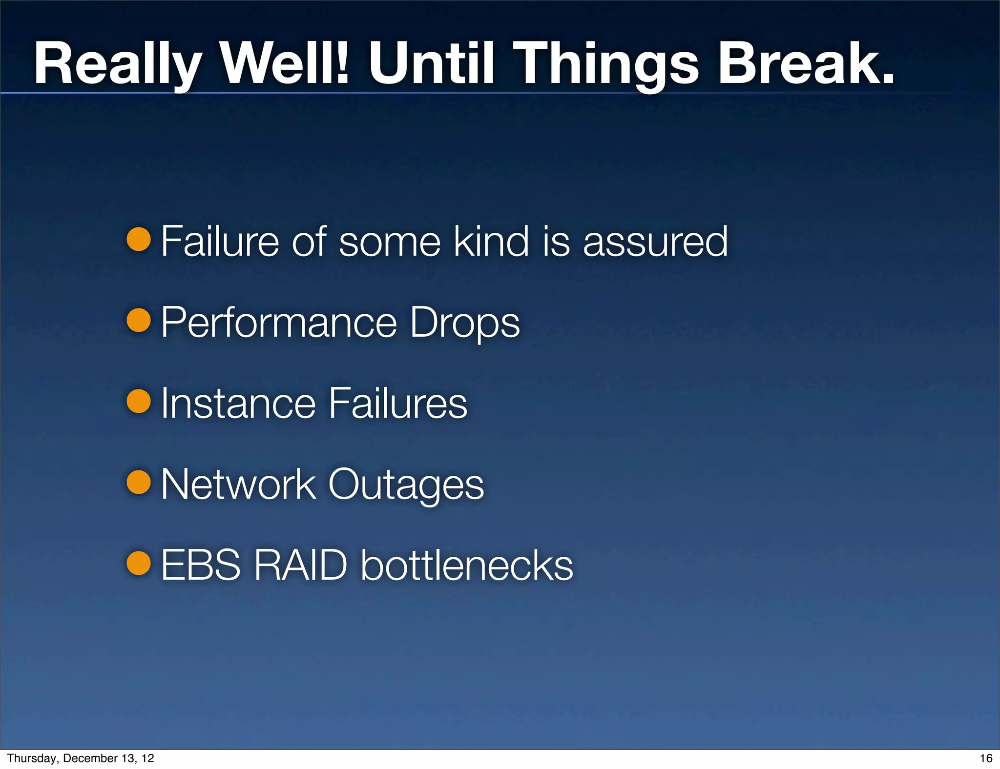 Really Well! Until Things Break.

                            Failure of some kind is assured
                            Performance Drops
                            Instance Failures
                            Network Outages
                            EBS RAID bottlenecks



Thursday, December 13, 12                                     16
 