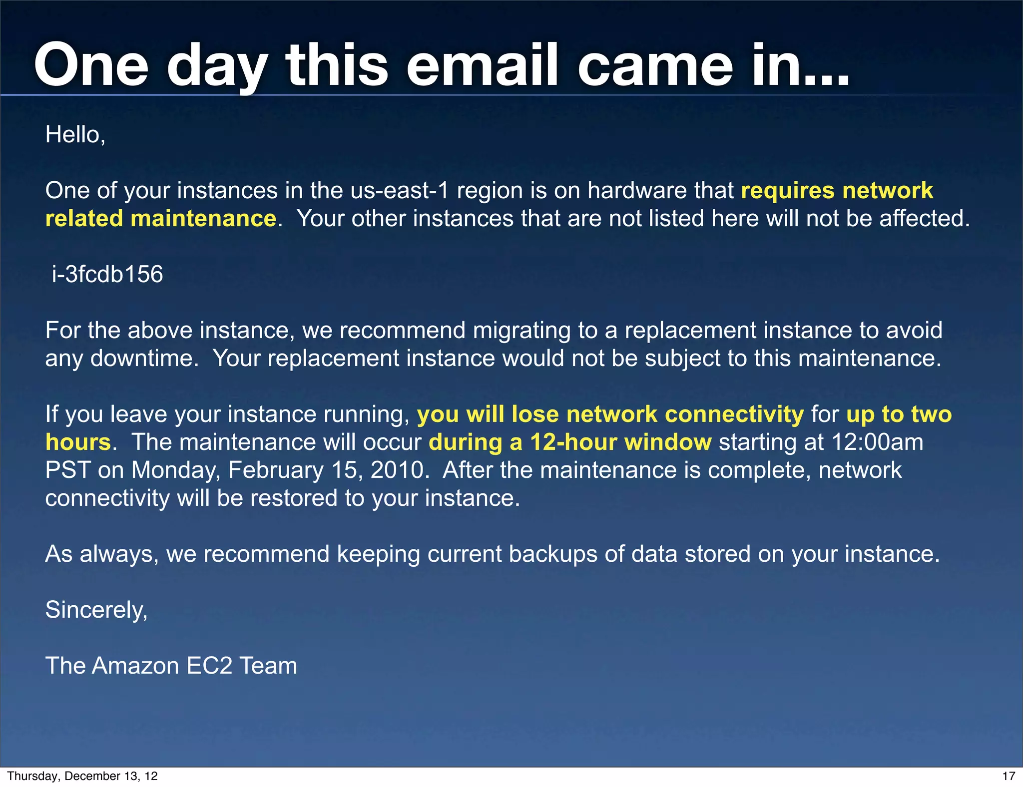 One day this email came in...
      Hello,

      One of your instances in the us-east-1 region is on hardware that requires network
      related maintenance. Your other instances that are not listed here will not be affected.

       i-3fcdb156

      For the above instance, we recommend migrating to a replacement instance to avoid
      any downtime. Your replacement instance would not be subject to this maintenance.

      If you leave your instance running, you will lose network connectivity for up to two
      hours. The maintenance will occur during a 12-hour window starting at 12:00am
      PST on Monday, February 15, 2010. After the maintenance is complete, network
      connectivity will be restored to your instance.

      As always, we recommend keeping current backups of data stored on your instance.

      Sincerely,

      The Amazon EC2 Team



Thursday, December 13, 12                                                                        17
 