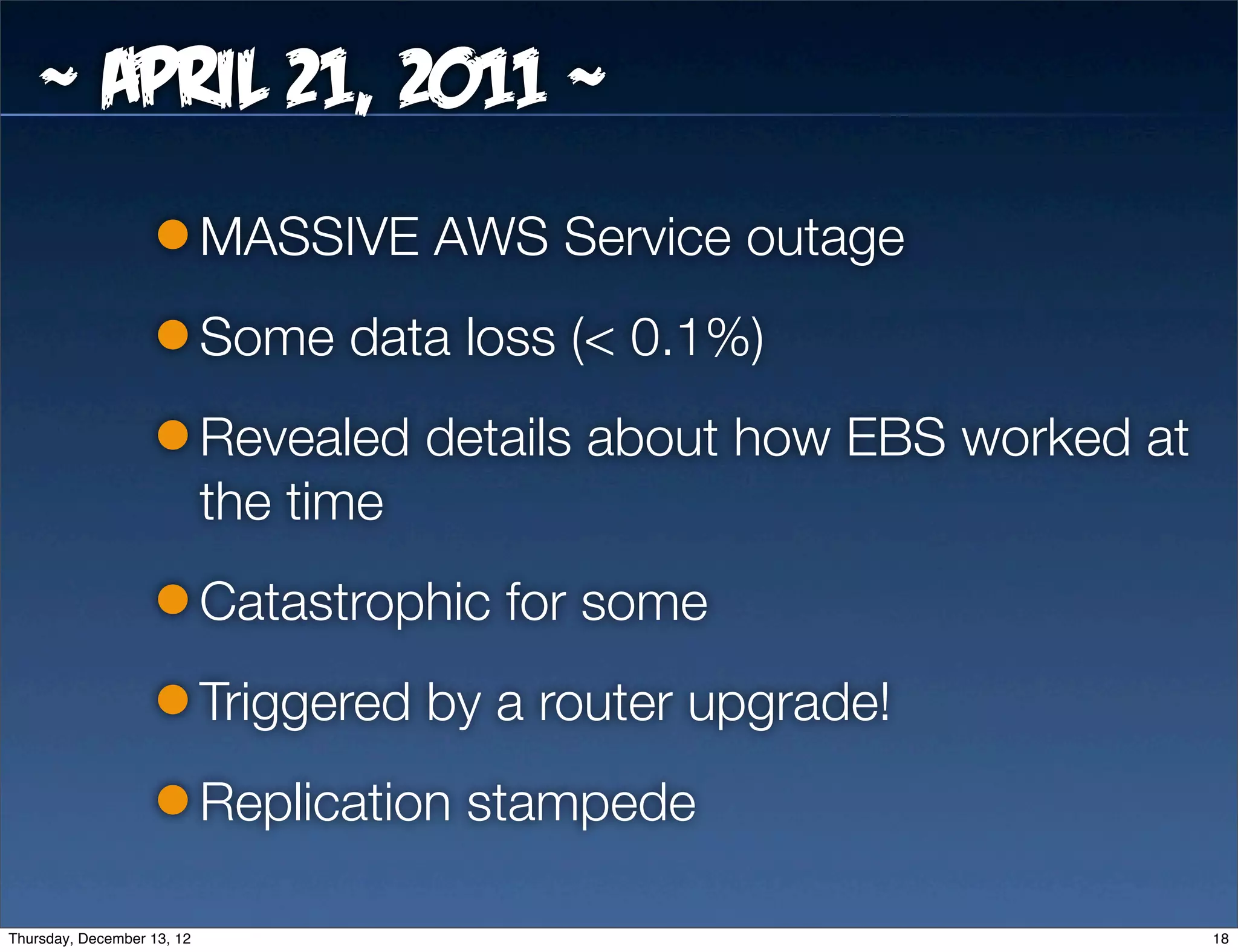 ~ April 21, 2011 ~
                            MASSIVE AWS Service outage
                            Some data loss (< 0.1%)
                            Revealed details about how EBS worked at
                            the time
                            Catastrophic for some
                            Triggered by a router upgrade!
                            Replication stampede

Thursday, December 13, 12                                              18
 