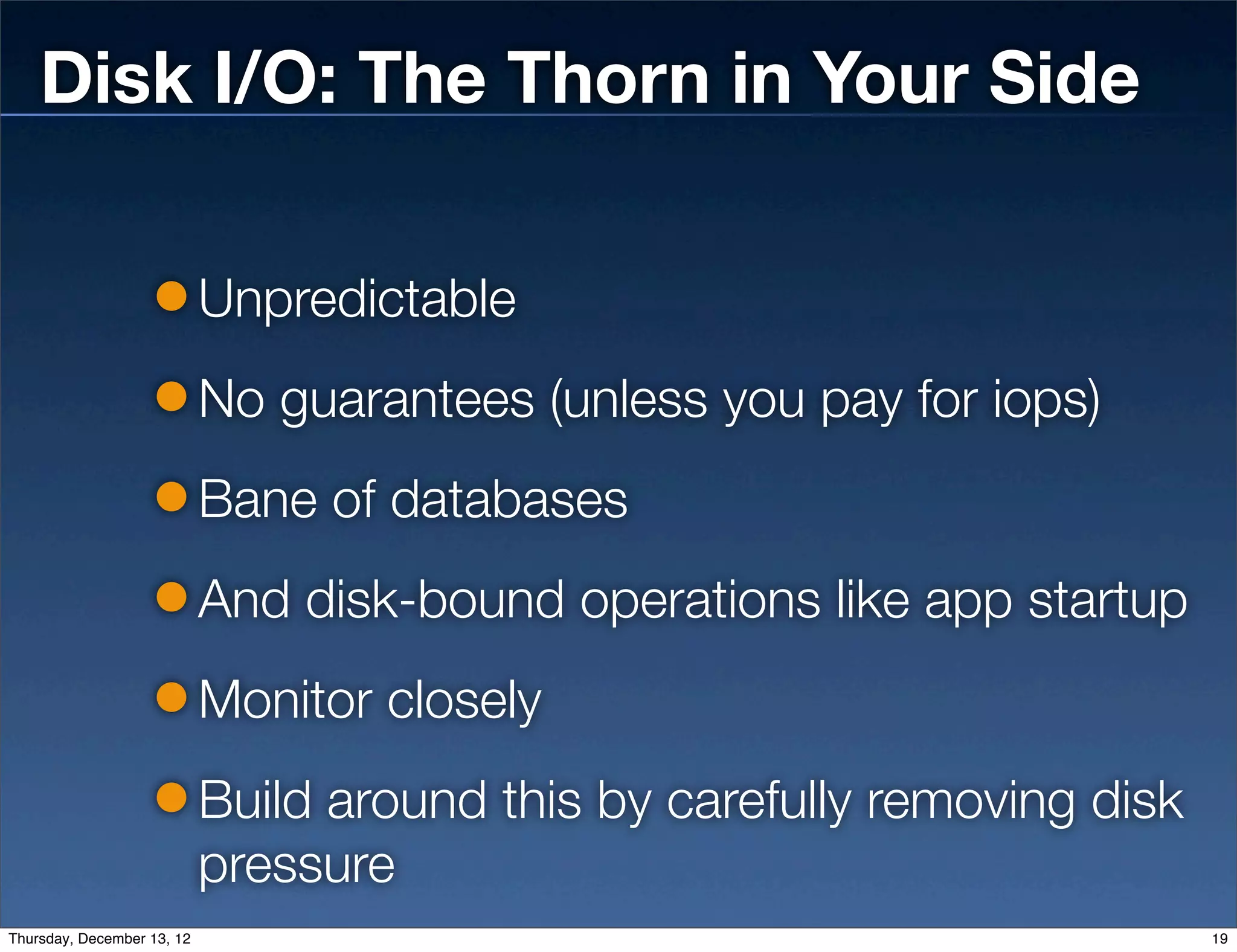 Disk I/O: The Thorn in Your Side

                            Unpredictable
                            No guarantees (unless you pay for iops)
                            Bane of databases
                            And disk-bound operations like app startup
                            Monitor closely
                            Build around this by carefully removing disk
                            pressure
Thursday, December 13, 12                                                  19
 
