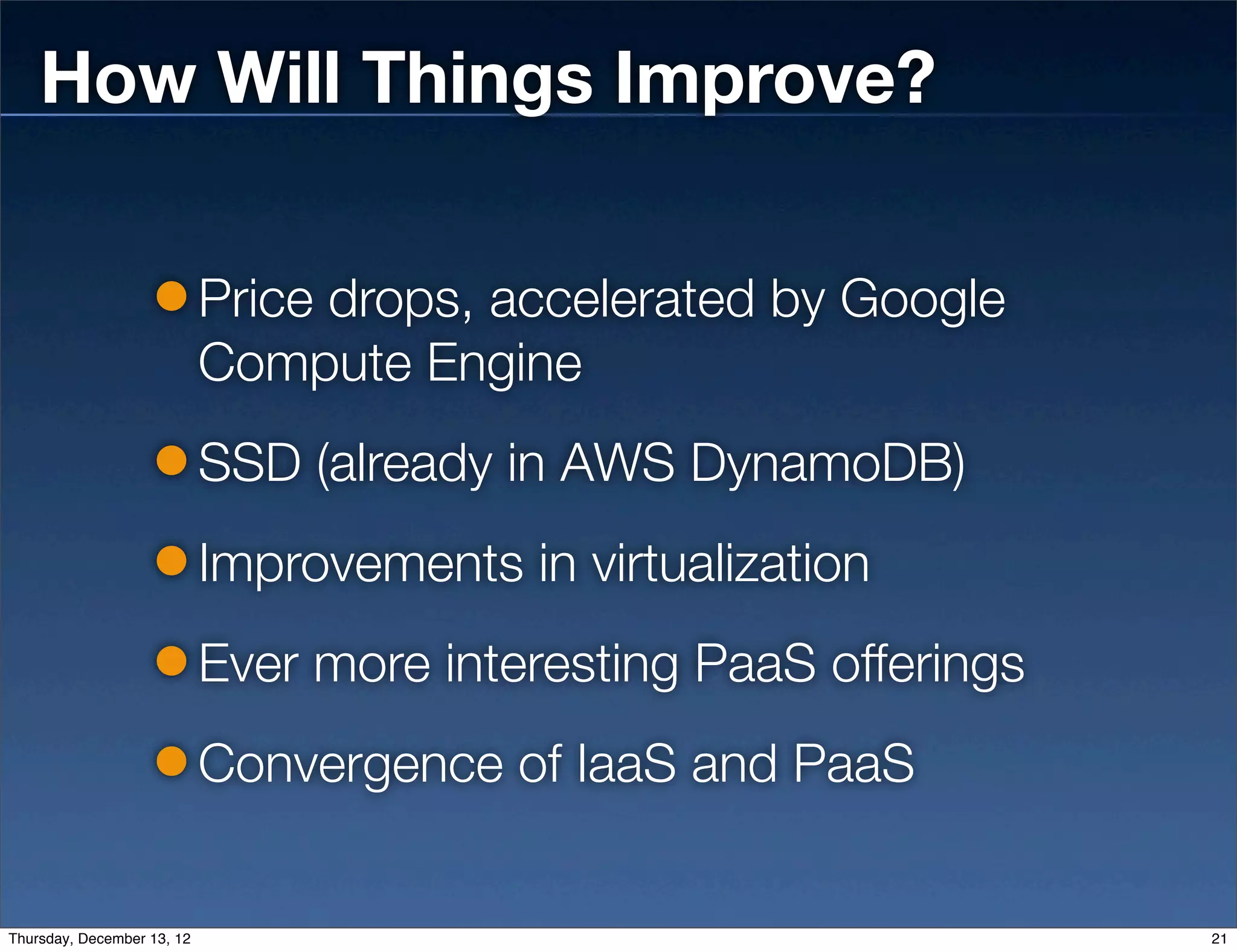 How Will Things Improve?

                            Price drops, accelerated by Google
                            Compute Engine
                            SSD (already in AWS DynamoDB)
                            Improvements in virtualization
                            Ever more interesting PaaS offerings
                            Convergence of IaaS and PaaS


Thursday, December 13, 12                                          21
 