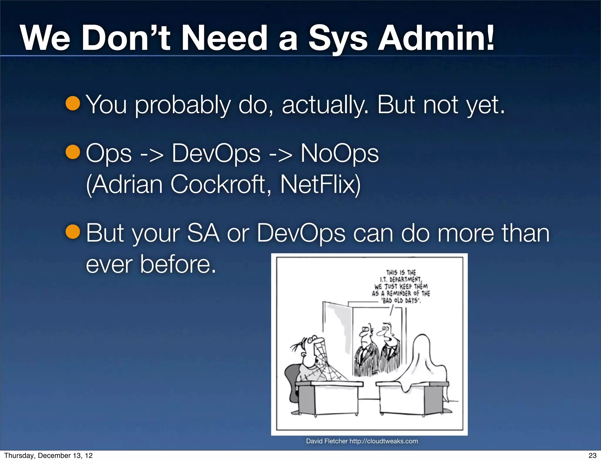 We Don’t Need a Sys Admin!
                       You probably do, actually. But not yet.
                       Ops -> DevOps -> NoOps
                       (Adrian Cockroft, NetFlix)
                       But your SA or DevOps can do more than
                       ever before.




                                           David Fletcher http://cloudtweaks.com

Thursday, December 13, 12                                                          23
 