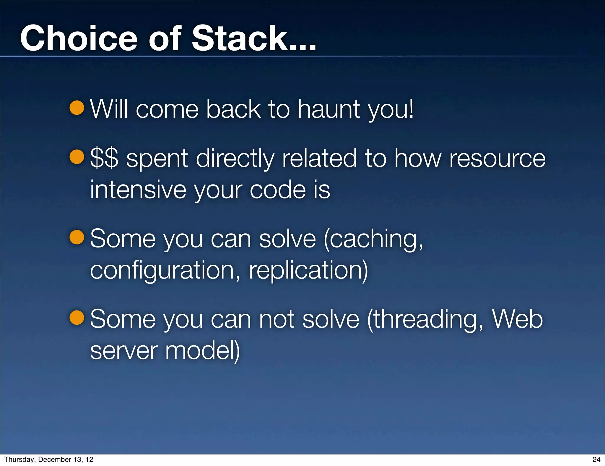 Choice of Stack...
                        Will come back to haunt you!
                        $$ spent directly related to how resource
                        intensive your code is
                        Some you can solve (caching,
                        configuration, replication)
                        Some you can not solve (threading, Web
                        server model)


Thursday, December 13, 12                                           24
 