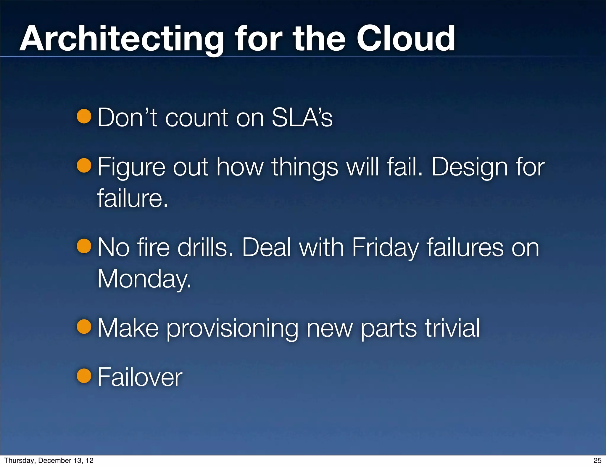 Architecting for the Cloud

                            Don’t count on SLA’s
                            Figure out how things will fail. Design for
                            failure.
                            No fire drills. Deal with Friday failures on
                            Monday.
                            Make provisioning new parts trivial
                            Failover

Thursday, December 13, 12                                                  25
 