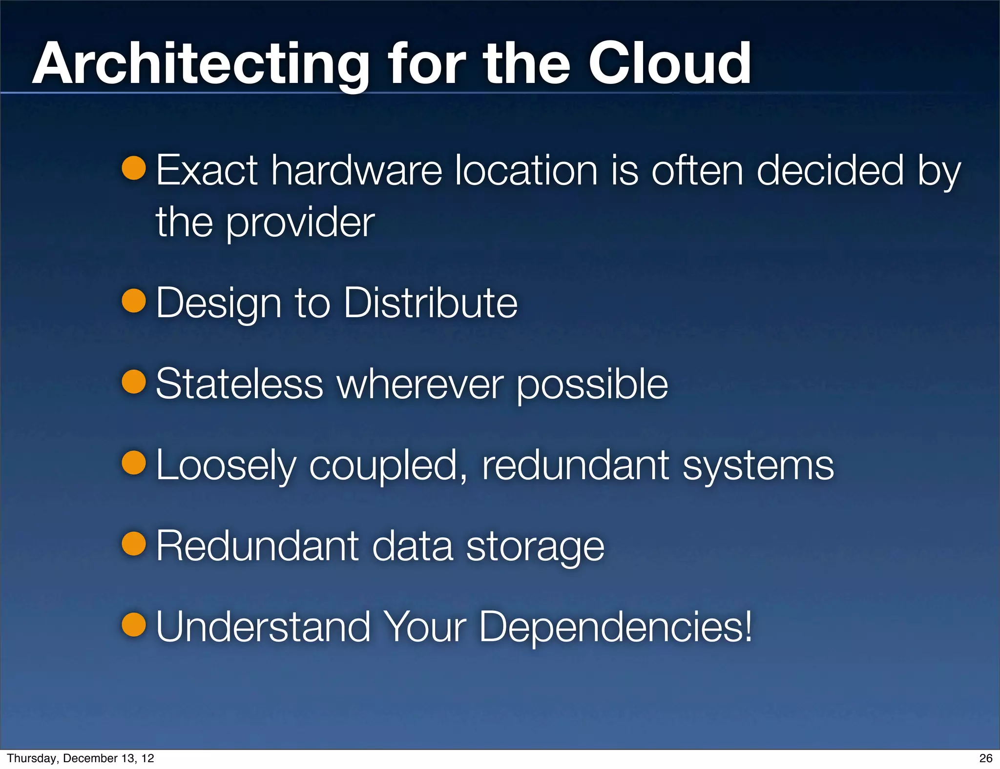Architecting for the Cloud
                            Exact hardware location is often decided by
                            the provider
                            Design to Distribute
                            Stateless wherever possible
                            Loosely coupled, redundant systems
                            Redundant data storage
                            Understand Your Dependencies!

Thursday, December 13, 12                                                 26
 