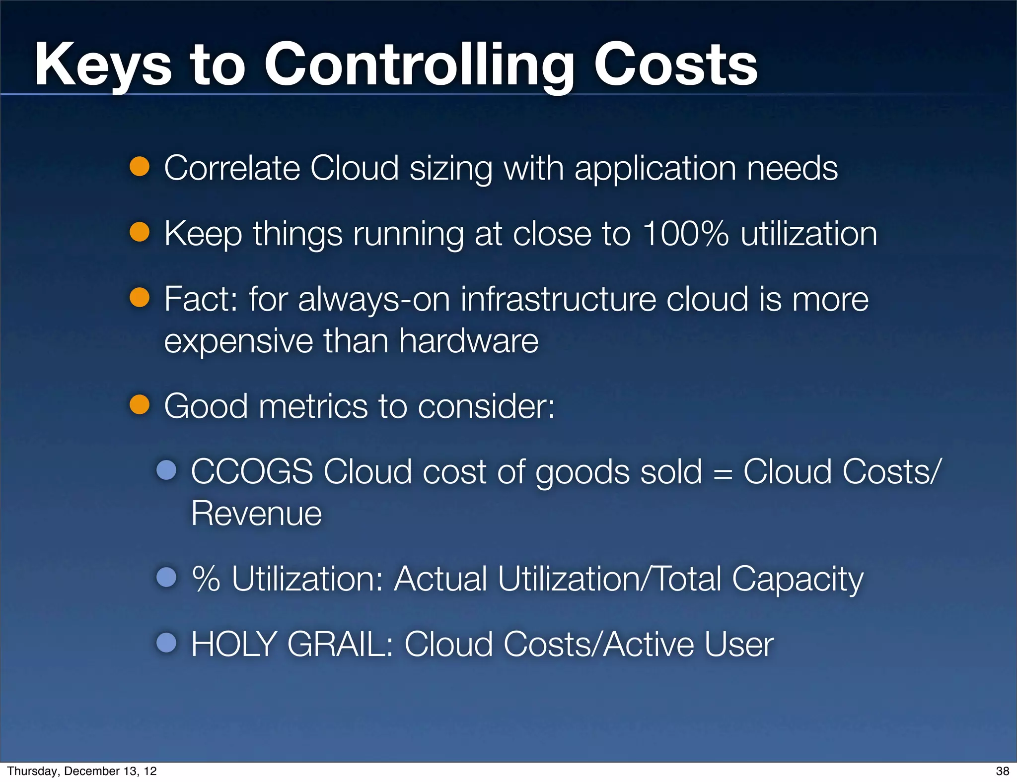 Keys to Controlling Costs
                            Correlate Cloud sizing with application needs
                            Keep things running at close to 100% utilization
                            Fact: for always-on infrastructure cloud is more
                            expensive than hardware
                            Good metrics to consider:
                             CCOGS Cloud cost of goods sold = Cloud Costs/
                             Revenue
                             % Utilization: Actual Utilization/Total Capacity
                             HOLY GRAIL: Cloud Costs/Active User


Thursday, December 13, 12                                                       38
 