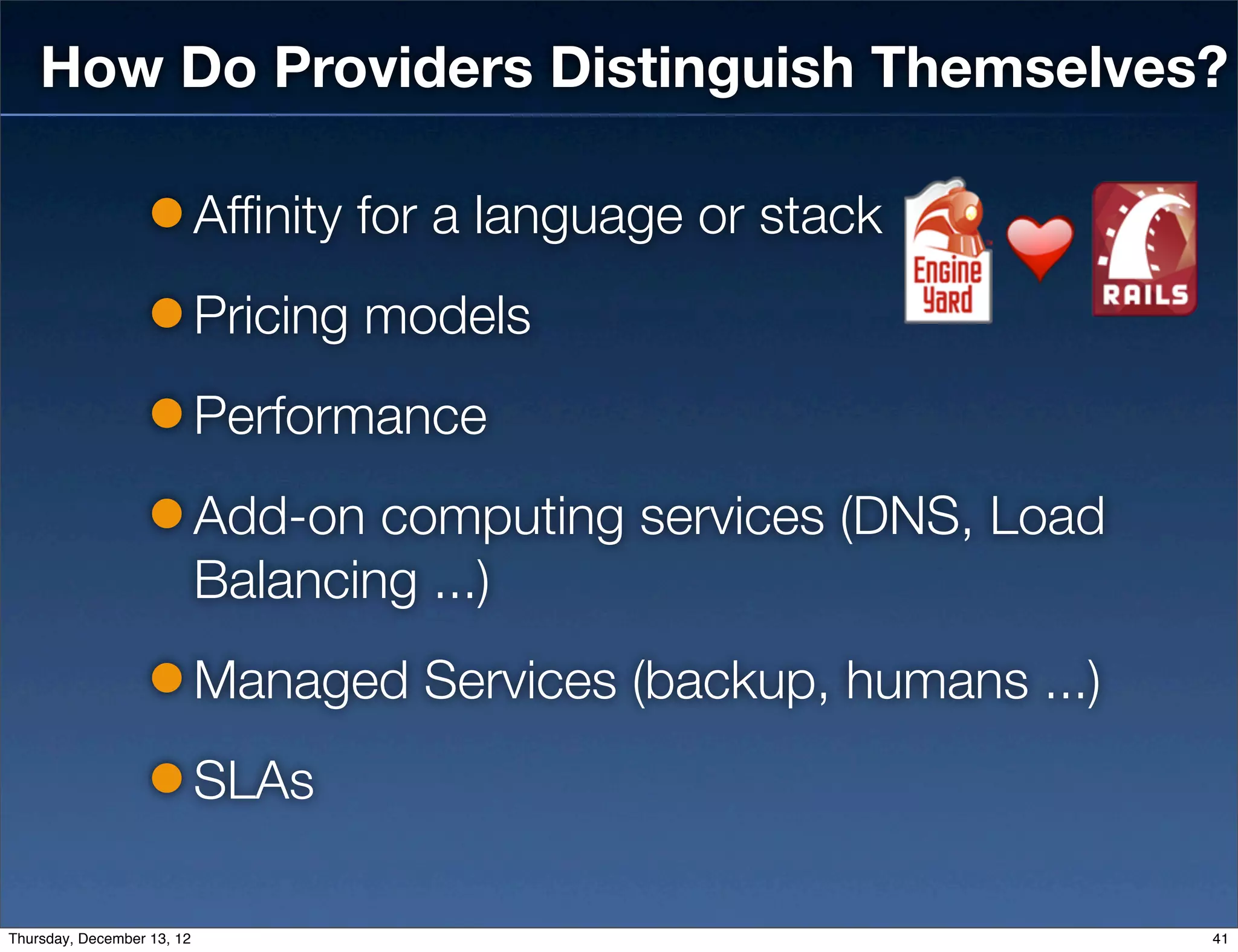 How Do Providers Distinguish Themselves?

                            Affinity for a language or stack
                            Pricing models
                            Performance
                            Add-on computing services (DNS, Load
                            Balancing ...)
                            Managed Services (backup, humans ...)
                            SLAs

Thursday, December 13, 12                                           41
 