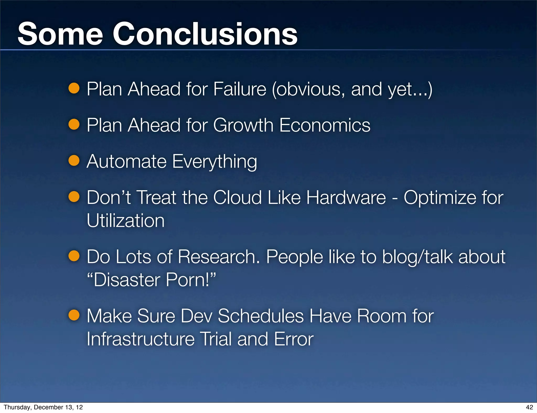 Some Conclusions
                            Plan Ahead for Failure (obvious, and yet...)
                            Plan Ahead for Growth Economics
                            Automate Everything
                            Don’t Treat the Cloud Like Hardware - Optimize for
                            Utilization
                            Do Lots of Research. People like to blog/talk about
                            “Disaster Porn!”
                            Make Sure Dev Schedules Have Room for
                            Infrastructure Trial and Error


Thursday, December 13, 12                                                         42
 