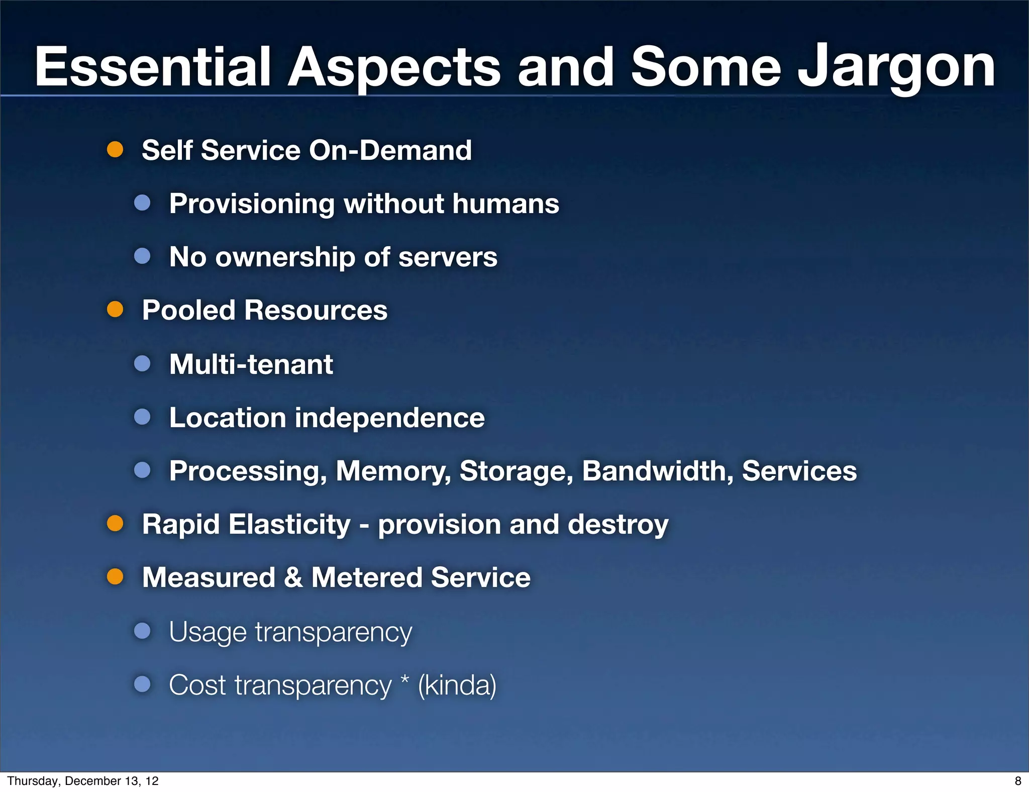 Essential Aspects and Some Jargon
                      Self Service On-Demand
                            Provisioning without humans
                            No ownership of servers
                      Pooled Resources
                            Multi-tenant
                            Location independence
                            Processing, Memory, Storage, Bandwidth, Services
                      Rapid Elasticity - provision and destroy
                      Measured & Metered Service
                            Usage transparency
                            Cost transparency * (kinda)


Thursday, December 13, 12                                                      8
 