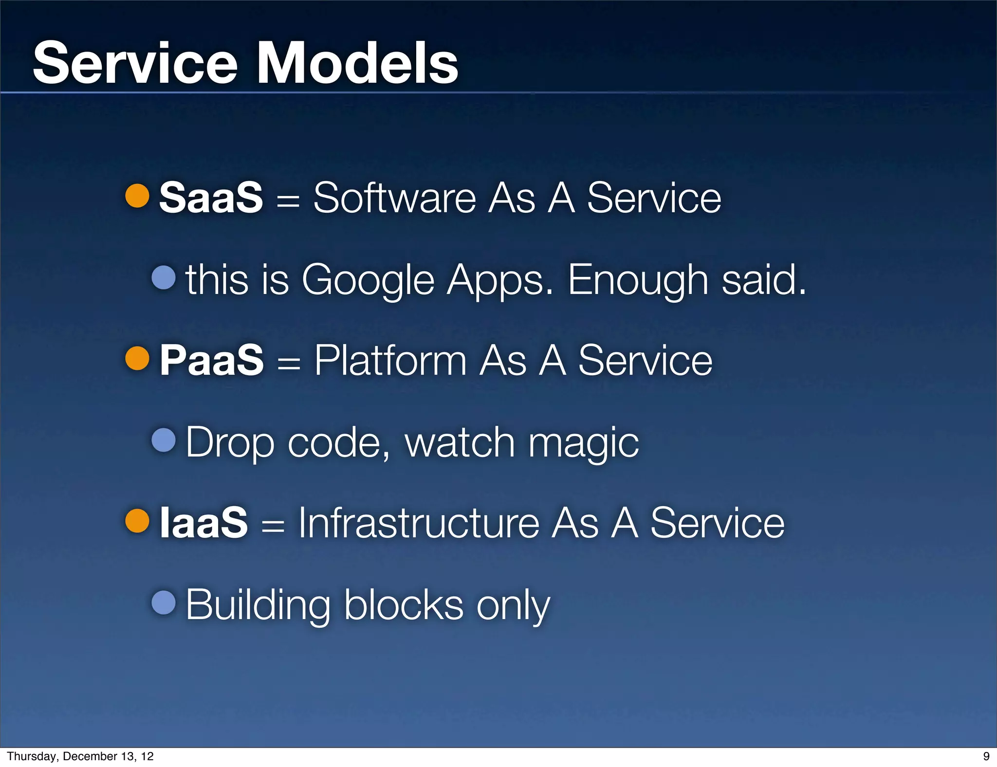 Service Models

                            SaaS = Software As A Service
                             this is Google Apps. Enough said.
                            PaaS = Platform As A Service
                             Drop code, watch magic
                            IaaS = Infrastructure As A Service
                             Building blocks only


Thursday, December 13, 12                                        9
 