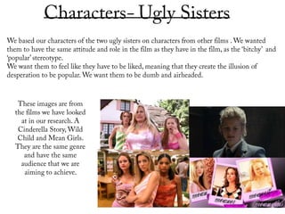 Characters- Ugly Sisters  We based our characters of the two ugly sisters on characters from other films . We wanted them to have the same attitude and role in the film as they have in the film, as the ‘bitchy’  and ‘popular’ stereotype. We want them to feel like they have to be liked, meaning that they create the illusion of desperation to be popular. We want them to be dumb and airheaded. These images are from the films we have looked at in our research. A Cinderella Story, Wild Child and Mean Girls. They are the same genre and have the same audience that we are aiming to achieve.  