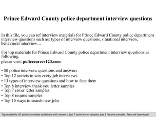 Prince Edward County police department interview questions 
In this file, you can ref interview materials for Prince Edward County police department 
interview questions such as: types of interview questions, situational interview, 
behavioral interview… 
For top materials for Prince Edward County police department interview questions as 
following, 
please visit: policecareer123.com 
• 80 police interview questions and answers 
• Top 12 secrets to win every job interviews 
• 13 types of interview questions and how to face them 
• Top 8 interview thank you letter samples 
• Top 7 cover letter samples 
• Top 8 resume samples 
• Top 15 ways to search new jobs 
Top materials: 80 police interview questions with answers, top 7 cover letter samples, top 8 resume samples. Free pdf download 
 