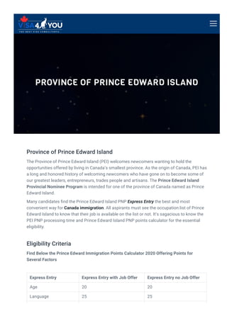 PROVINCE OF PRINCE EDWARD ISLAND
Province of Prince Edward Island
The Province of Prince Edward Island (PEI) welcomes newcomers wanting to hold the
opportunities offered by living in Canada’s smallest province. As the origin of Canada, PEI has
a long and honored history of welcoming newcomers who have gone on to become some of
our greatest leaders, entrepreneurs, trades people and artisans. The Prince Edward Island
Provincial Nominee Program is intended for one of the province of Canada named as Prince
Edward Island.
Many candidates 몭nd the Prince Edward Island PNP Express Entry the best and most
convenient way for Canada immigration. All aspirants must see the occupation list of Prince
Edward Island to know that their job is available on the list or not. It’s sagacious to know the
PEI PNP processing time and Prince Edward Island PNP points calculator for the essential
eligibility.
Eligibility Criteria
Find Below the Prince Edward Immigration Points Calculator 2020 Offering Points for
Several Factors
Express Entry Express Entry with Job Offer Express Entry no Job Offer
Age 20 20
Language 25 25
 