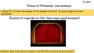 L’Objectif: To learn the names of the animals in French. To revise adjectives and
agreement.
Prince et Princesse: Les animaux
La date
Écoutez et regardez le film. Vous voyez quels animaux?
Extension: What words can you recognise in the film? What details do you see and hear?
 