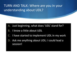 TURN AND TALK: Where are you in your 
understanding about UDL? 
A. Just beginning, what does ‘UDL’ stand for? 
B. I know a little about UDL 
C. I have started to implement UDL in my work 
D. Ask me anything about UDL: I could lead a 
session! 
 