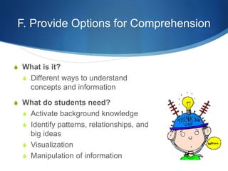F. Provide Options for Comprehension 
S What is it? 
S Different ways to understand 
concepts and information 
S What do students need? 
S Activate background knowledge 
S Identify patterns, relationships, and 
big ideas 
S Visualization 
S Manipulation of information 
 