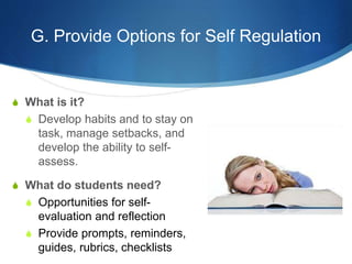 G. Provide Options for Self Regulation 
S What is it? 
S Develop habits and to stay on 
task, manage setbacks, and 
develop the ability to self-assess. 
S What do students need? 
S Opportunities for self-evaluation 
and reflection 
S Provide prompts, reminders, 
guides, rubrics, checklists 
 