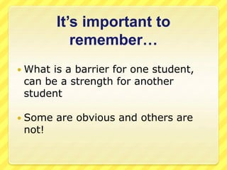 It’s important to 
remember… 
 What is a barrier for one student, 
can be a strength for another 
student 
 Some are obvious and others are 
not! 
 
