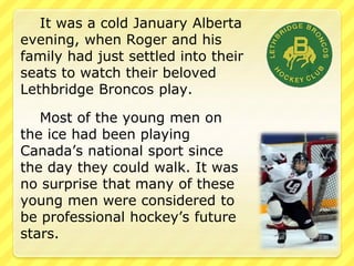 It was a cold January Alberta 
evening, when Roger and his 
family had just settled into their 
seats to watch their beloved 
Lethbridge Broncos play. 
Most of the young men on 
the ice had been playing 
Canada’s national sport since 
the day they could walk. It was 
no surprise that many of these 
young men were considered to 
be professional hockey’s future 
stars. 
 