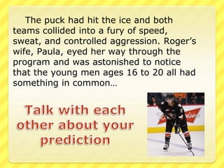The puck had hit the ice and both 
teams collided into a fury of speed, 
sweat, and controlled aggression. Roger’s 
wife, Paula, eyed her way through the 
program and was astonished to notice 
that the young men ages 16 to 20 all had 
something in common… 
 