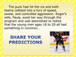 The puck had hit the ice and both 
teams collided into a fury of speed, 
sweat, and controlled aggression. Roger’s 
wife, Paula, eyed her way through the 
program and was astonished to notice 
that the young men ages 16 to 20 all had 
something in common… 
 