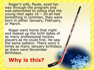 Roger’s wife, Paula, eyed her 
way through the program and 
was astonished to notice that the 
young men ages 16 – 20 all had 
something in common, they were 
born in either January, February, 
or March. 
Roger went home that night 
and looked up the birth dates of 
as many professional hockey 
players as he could find. He saw 
the same pattern. There were 5 
times as many January birthdays 
as there were November 
Birthdays. 
Why is this? 
 